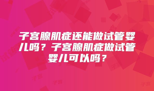 子宫腺肌症还能做试管婴儿吗？子宫腺肌症做试管婴儿可以吗？