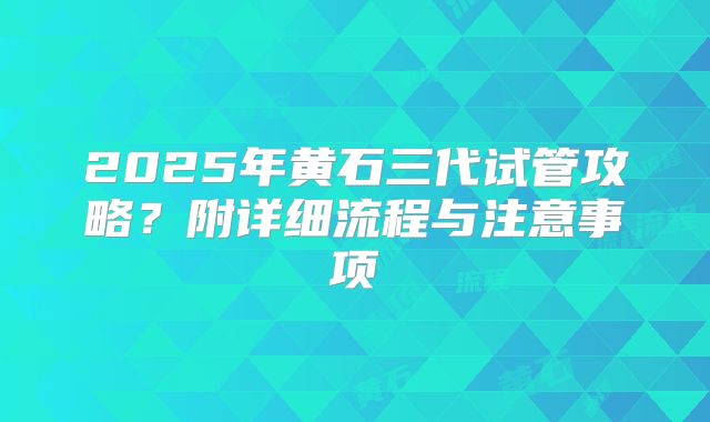 2025年黄石三代试管攻略?附详细流程与注意事项