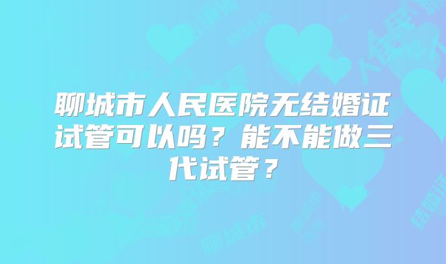 聊城市人民医院无结婚证试管可以吗？能不能做三代试管？