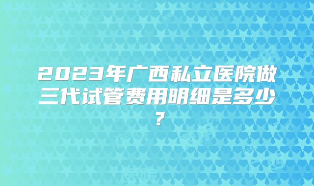 2023年广西私立医院做三代试管费用明细是多少？