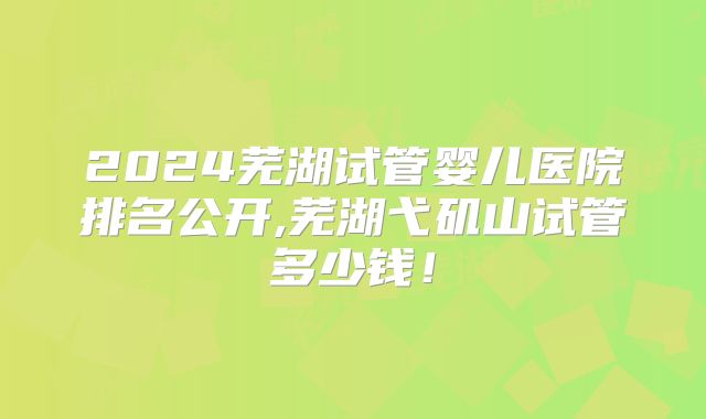 2024芜湖试管婴儿医院排名公开,芜湖弋矶山试管多少钱！