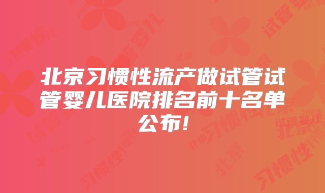 北京习惯性流产做试管试管婴儿医院排名前十名单公布!