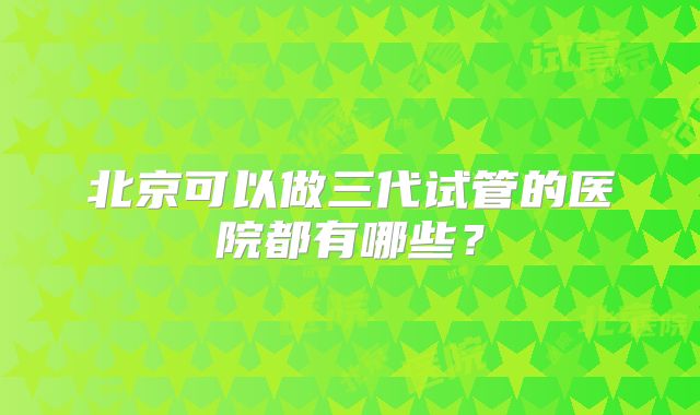 北京可以做三代试管的医院都有哪些?
