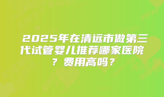  2025年在清远市做第三代试管婴儿推荐哪家医院？费用高吗？