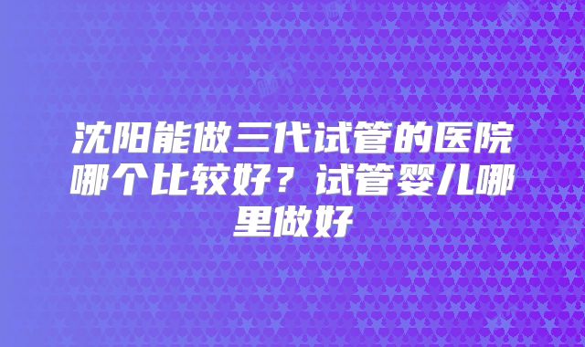 沈阳能做三代试管的医院哪个比较好?试管婴儿哪里做好