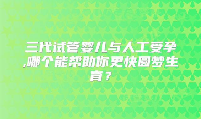 三代试管婴儿与人工受孕,哪个能帮助你更快圆梦生育?