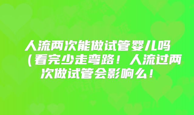 人流两次能做试管婴儿吗（看完少走弯路！人流过两次做试管会影响么！