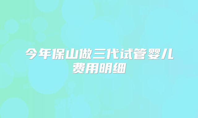 今年保山做三代试管婴儿费用明细