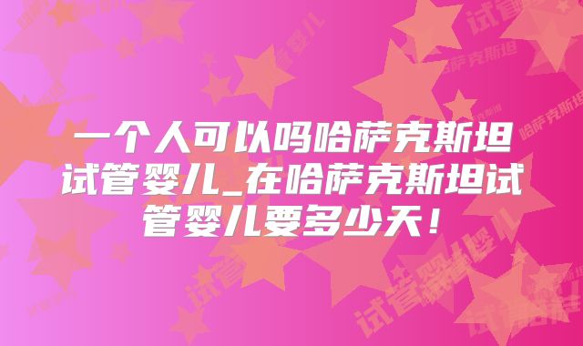 一个人可以吗哈萨克斯坦试管婴儿_在哈萨克斯坦试管婴儿要多少天!