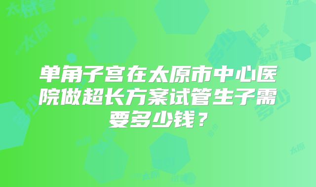 单角子宫在太原市中心医院做超长方案试管生子需要多少钱？