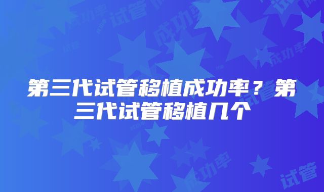 第三代试管移植成功率？第三代试管移植几个