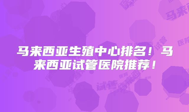马来西亚生殖中心排名!马来西亚试管医院推荐!