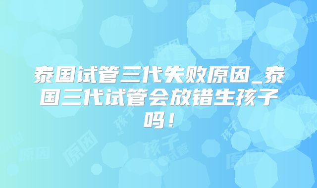 泰国试管三代失败原因_泰国三代试管会放错生孩子吗！