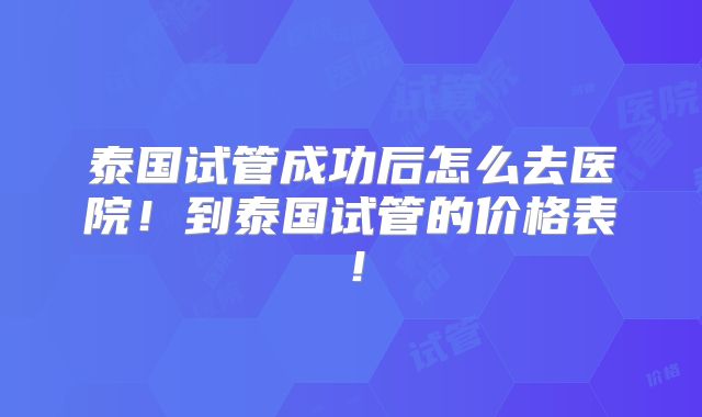 泰国试管成功后怎么去医院！到泰国试管的价格表！