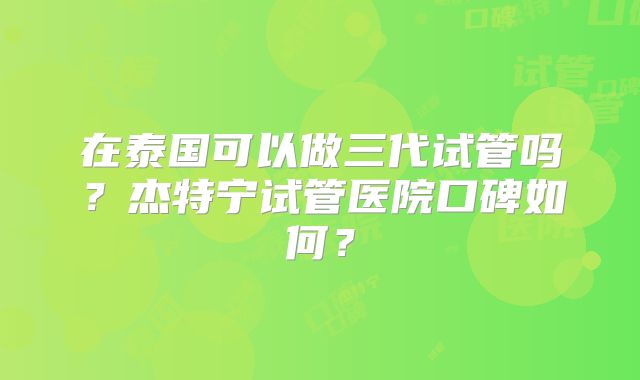 在泰国可以做三代试管吗?杰特宁试管医院口碑如何?