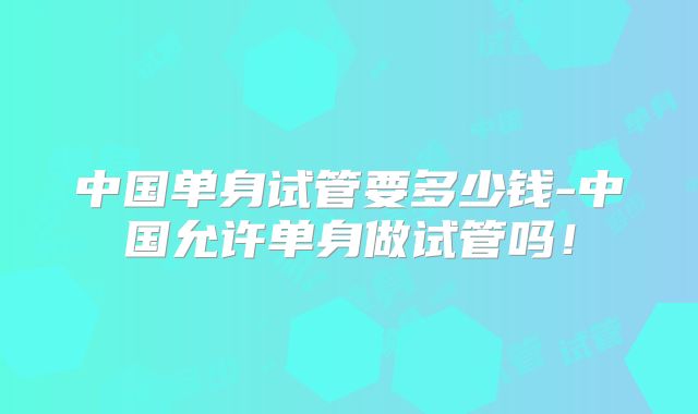 中国单身试管要多少钱-中国允许单身做试管吗！