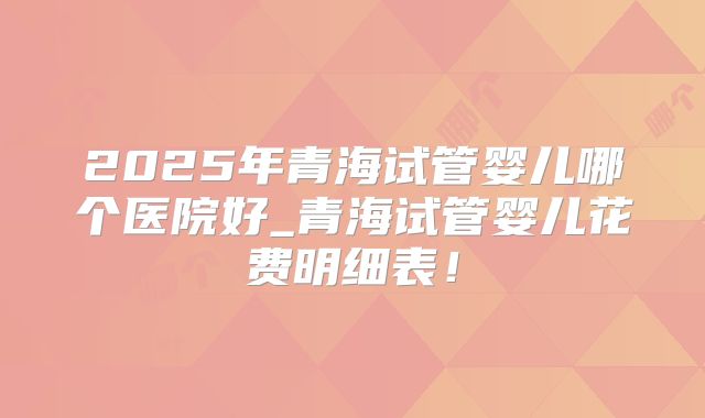 2025年青海试管婴儿哪个医院好_青海试管婴儿花费明细表!