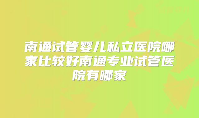 南通试管婴儿私立医院哪家比较好南通专业试管医院有哪家