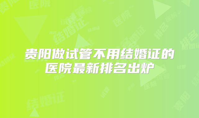 贵阳做试管不用结婚证的医院最新排名出炉