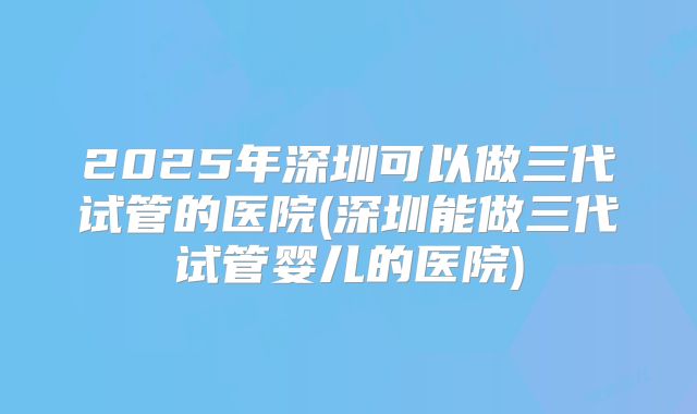 2025年深圳可以做三代试管的医院(深圳能做三代试管婴儿的医院)
