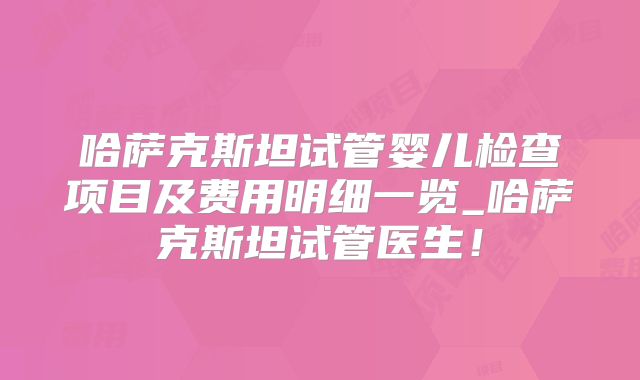 哈萨克斯坦试管婴儿检查项目及费用明细一览_哈萨克斯坦试管医生！