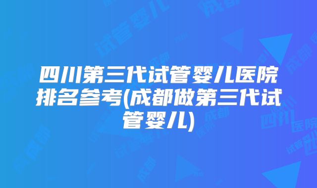四川第三代试管婴儿医院排名参考(成都做第三代试管婴儿)