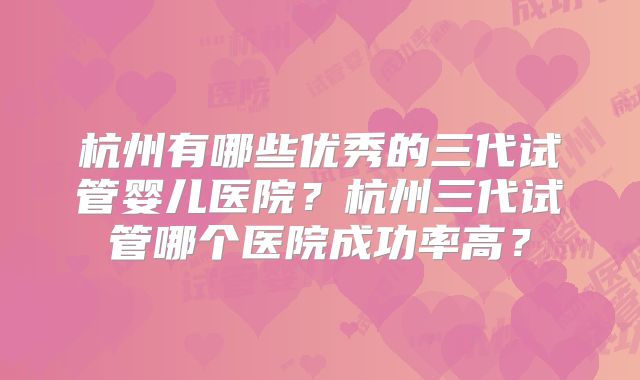 杭州有哪些优秀的三代试管婴儿医院？杭州三代试管哪个医院成功率高？