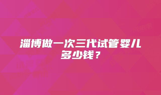 淄博做一次三代试管婴儿多少钱？