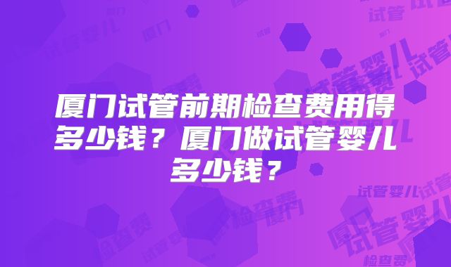 厦门试管前期检查费用得多少钱？厦门做试管婴儿多少钱？