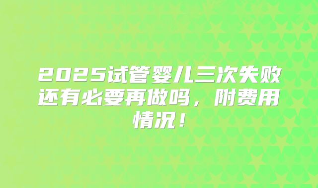 2025试管婴儿三次失败还有必要再做吗，附费用情况！