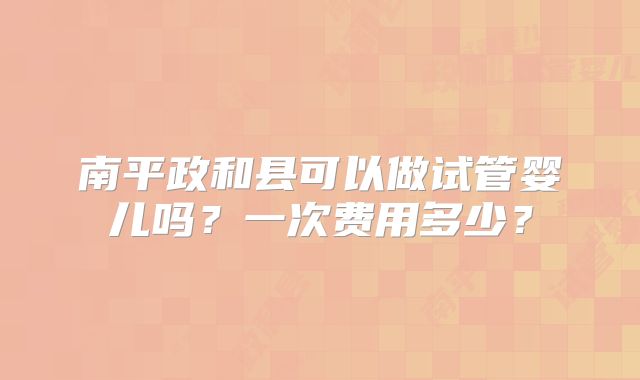 南平政和县可以做试管婴儿吗?一次费用多少?