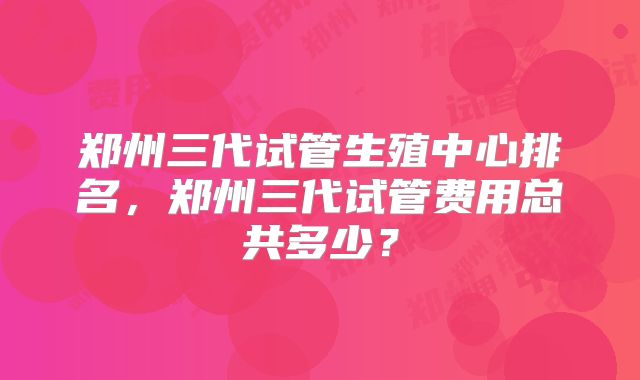 郑州三代试管生殖中心排名，郑州三代试管费用总共多少？