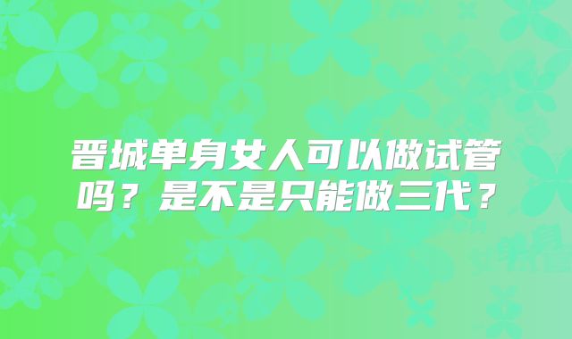 晋城单身女人可以做试管吗？是不是只能做三代？