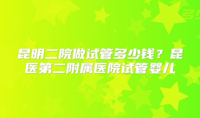 昆明二院做试管多少钱？昆医第二附属医院试管婴儿