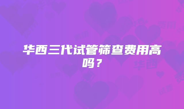 华西三代试管筛查费用高吗?