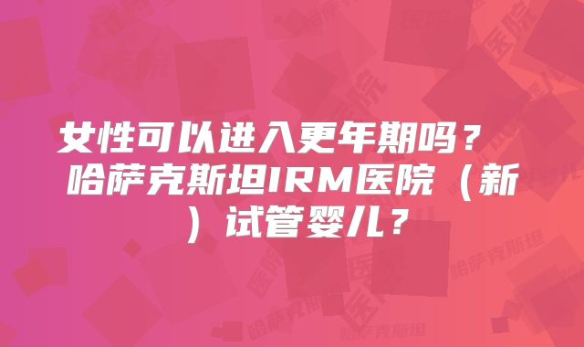 女性可以进入更年期吗？ 哈萨克斯坦IRM医院（新）试管婴儿？