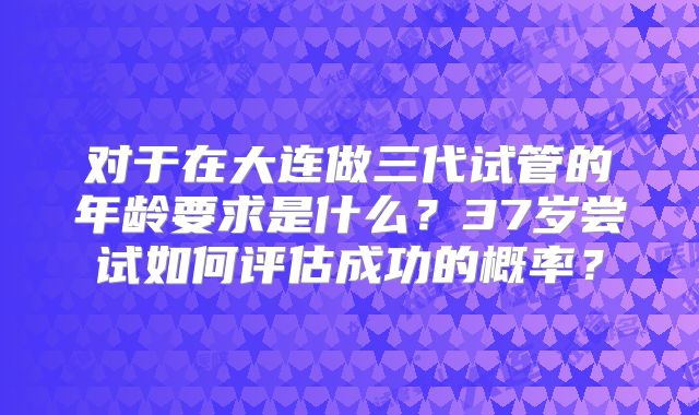 对于在大连做三代试管的年龄要求是什么?37岁尝试如何评估成功的概率?