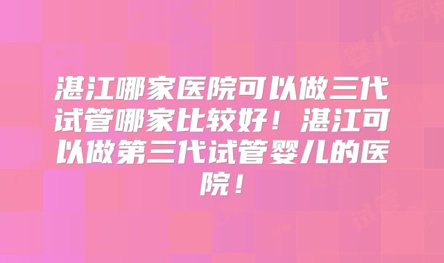 湛江哪家医院可以做三代试管哪家比较好！湛江可以做第三代试管婴儿的医院！