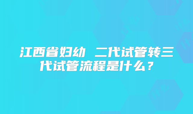 江西省妇幼 二代试管转三代试管流程是什么?