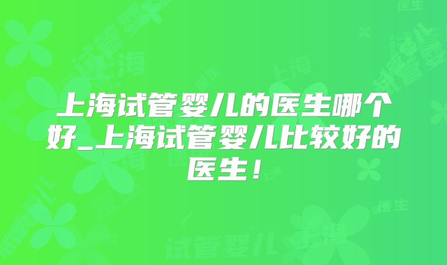 上海试管婴儿的医生哪个好_上海试管婴儿比较好的医生！