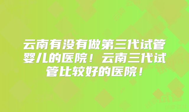 云南有没有做第三代试管婴儿的医院!云南三代试管比较好的医院!