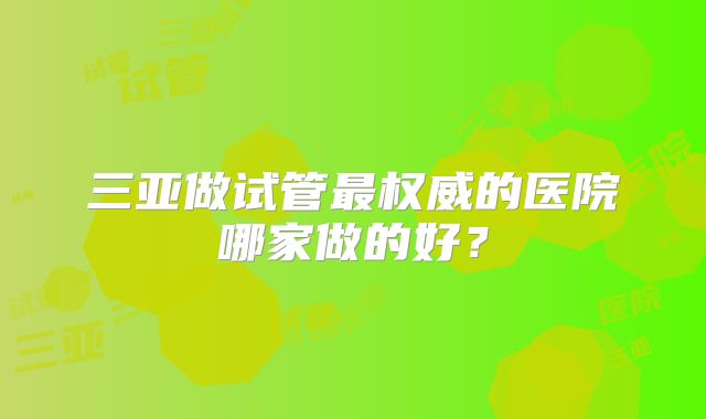 三亚做试管最权威的医院哪家做的好？
