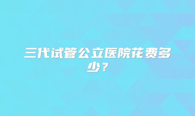 三代试管公立医院花费多少？