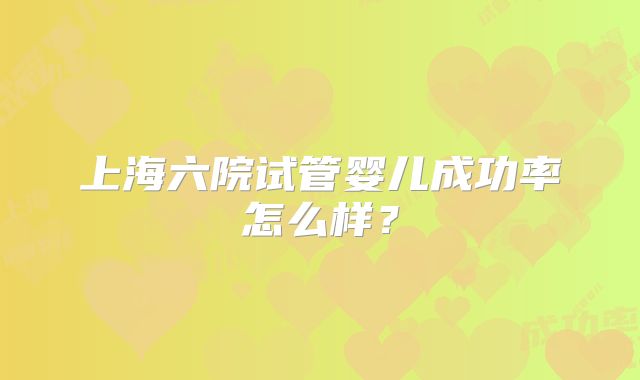 上海六院试管婴儿成功率怎么样？