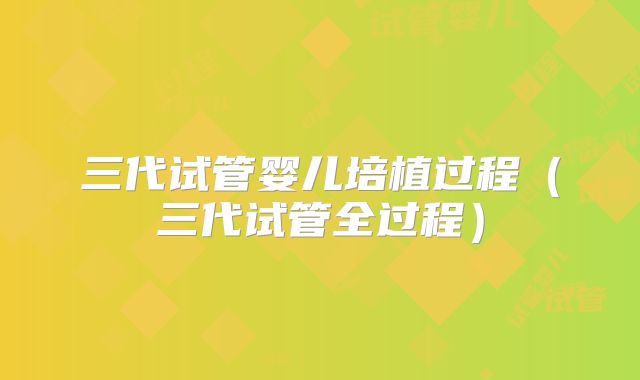 三代试管婴儿培植过程（三代试管全过程）