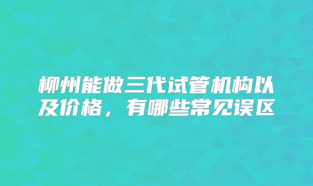 柳州能做三代试管机构以及价格,有哪些常见误区