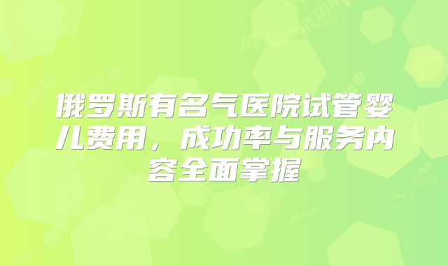 俄罗斯有名气医院试管婴儿费用，成功率与服务内容全面掌握