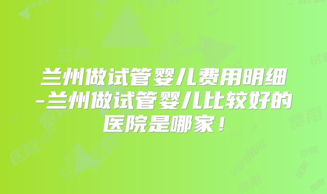 兰州做试管婴儿费用明细-兰州做试管婴儿比较好的医院是哪家！
