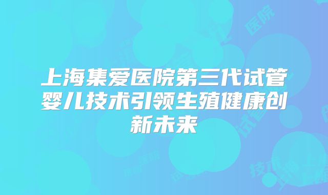 上海集爱医院第三代试管婴儿技术引领生殖健康创新未来