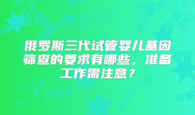 俄罗斯三代试管婴儿基因筛查的要求有哪些，准备工作需注意？